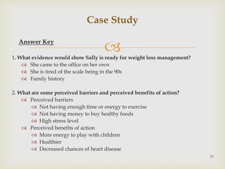 Answer Key
1. What evidence would show Sally is ready for weight loss management?
 She came to the office on her own
 She is tired of the scale being in the 90s
 Family history
2. What are some perceived barriers and perceived benefits of action?
 Perceived barriers
 Not having enough time or energy to exercise
 Not having money to buy healthy foods
 High stress level
 Perceived benefits of action
 More energy to play with children
 Healthier
 Decreased chances of heart disease
43
Case Study
 