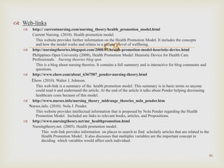 
 Web-links
 http:// currentnursing.com/nursing_theory/health_promotion_model.html
Current Nursing. (2010). Health promotion model.
This website provides further information on the Health Promotion Model. It includes the concepts
and how the model works and relates to a patient’s level of wellbeing.
 http://nursingtheories.blogspot.com/2008/07/health-promotion-model-heuristic-device.html
Philippines Open University (2008), Health Promotion Model: Heuristic Device for Health Care
Professionals. Nursing theories blog spot.
This is a blog about nursing theories. It contains a full summery and is interactive for blog comments and
questions.
 http://www.ehow.com/about_6367507_pender-nursing-theory.html
Ehow. (2010). Walter J. Johnson.
This web-link is a summary of the health promotion model. This summary is in basic terms so anyone
could read it and understand the article. At the end of the article it talks about Pender helping decreasing
healthcare costs because of this model.
 http://www.nurses.info/nursing_theory_midrange_theories_nola_pender.htm
Nurses.info. (2010). Nola J. Pender.
This website provides intellectual information that is proposed by Nola Pender regarding the Health
Promotion Model. Included are links to relevant books, articles, and Propositions.
 http://www.nursingtheory.net/mr_healthpromotion.html
Nursingtheory.net. (2005). Health promotion model.
This web-link provides information on places to search to find scholarly articles that are related to the
Health Promotion Model. It also discusses that multiples variables are the important concept in
deciding which variables would affect each individual.
46
 