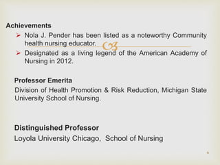 
Achievements
 Nola J. Pender has been listed as a noteworthy Community
health nursing educator.
 Designated as a living legend of the American Academy of
Nursing in 2012.
Professor Emerita
Division of Health Promotion & Risk Reduction, Michigan State
University School of Nursing.
Distinguished Professor
Loyola University Chicago, School of Nursing
6
 