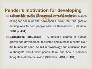 
 Experience - As a young girl observed professional nurses
caring for her aunt and developed a belief that “the goal of
nursing was to help people care for themselves” (Sakraida,
2010, p. 434).
 Educational influences – A master’s degree in human
growth and development facilitated and interest in health over
the human life span. A PhD in psychology and education lead
to thoughts about “how people think and how a person’s
thoughts motivate behavior” (Sakraida, 2010, p. 434).
7
Pender’s motivation for developing
the Health Promotion Model
 