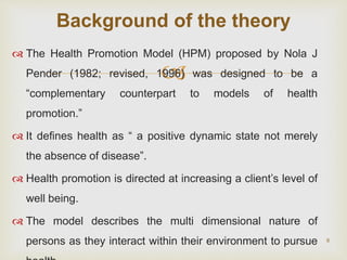 
 The Health Promotion Model (HPM) proposed by Nola J
Pender (1982; revised, 1996) was designed to be a
“complementary counterpart to models of health
promotion.”
 It defines health as “ a positive dynamic state not merely
the absence of disease”.
 Health promotion is directed at increasing a client’s level of
well being.
 The model describes the multi dimensional nature of
persons as they interact within their environment to pursue 8
Background of the theory
 