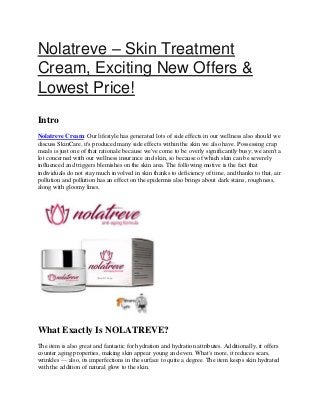 Nolatreve – Skin Treatment
Cream, Exciting New Offers &
Lowest Price!
Intro
Nolatreve Cream: Our lifestyle has generated lots of side effects in our wellness also should we
discuss SkinCare, it's produced many side effects within the skin we also have. Possessing crap
meals is just one of that rationale because we've come to be overly significantly busy; we aren't a
lot concerned with our wellness insurance and skin, so because of which skin can be severely
influenced and triggers blemishes on the skin area. The following motive is the fact that
individuals do not stay much involved in skin thanks to deficiency of time, and thanks to that, air
pollution and pollution has an effect on the epidermis also brings about dark stains, roughness,
along with gloomy lines.
What Exactly Is NOLATREVE?
The item is also great and fantastic for hydration and hydration attributes. Additionally, it offers
counter aging properties, making skin appear young and even. What's more, it reduces scars,
wrinkles — also, its imperfections in the surface to quite a degree. The item keeps skin hydrated
with the addition of natural glow to the skin.
 