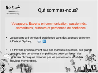 Voyageurs, Experts en communication, passionnés, samaritains, surfeurs et personnes de confiance La capitaine a 8 années d’expérience dans des agences de renom à Paris et Sydney. Il a travaillé principalement pour des marques influentes, des grands comptes, des personnes sympathiques désorganisées, des rigoureux chroniques obsédés par les process et surtout des individus mémorables. Qui sommes-nous? 