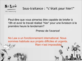 Sous-traitance : “c’était pour hier!” Peut-être que vous aimeriez être capable de briefer à 18h et avoir le travail réalisé “hier” pour une livraison à la première heure le lendemain? No Law a un fonctionnement international. Nous sommes habitués aux projets difficiles et urgents. Prenez de l’avance! Rien n’est impossible! 
