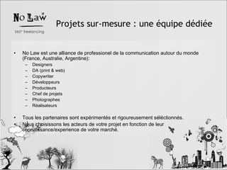 Projets sur-mesure : une équipe dédiée No Law est une alliance de professionel de la communication autour du monde (France, Australie, Argentine): Designers DA (print & web) Copywriter Développeurs Producteurs Chef de projets Photographes Réalisateurs Tous les partenaires sont expérimentés et rigoureusement séléctionnés. Nous choisissons les acteurs de votre projet en fonction de leur connaissance/experience de votre marché. 
