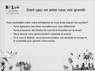 Start-ups: on aime vous voir grandir Vous souhaitez créer votre entreprise et vous avez besoin de soutien? Nous apportons des idées nouvelles pour vous différencier Nous proposons des études de marché et enquêtes sur le terrain Nous faisons votre communication corporate et produit Et si vous le désirez, nous pouvons évaluer vos résultats et corriger le tir ensemble pour garantir votre succes. 
