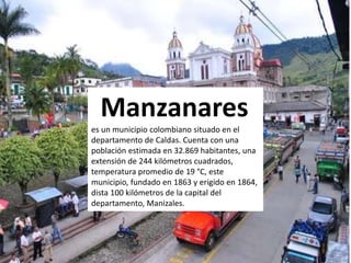 Manzanares
es un municipio colombiano situado en el
departamento de Caldas. Cuenta con una
población estimada en 32.869 habitantes, una
extensión de 244 kilómetros cuadrados,
temperatura promedio de 19 °C, este
municipio, fundado en 1863 y erigido en 1864,
dista 100 kilómetros de la capital del
departamento, Manizales.
 