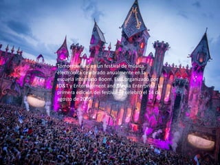 Tomorrowland es un festival de música
electrónica celebrado anualmente en la
escuela internado Boom. Está organizado por
ID&T y Entertainment and Media Enterprise. La
primera edición del festival se celebró el 14 de
agosto de 2005.
 