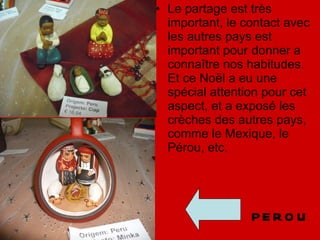 Le partage est très important, le contact avec les autres pays est important pour donner a connaître nos habitudes. Et ce Noël a eu une spécial attention pour cet aspect, et a exposé les crèches des autres pays, comme le Mexique, le Pérou, etc. PEROU 