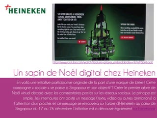 http://www.youtube.com/watch?feature=player_embedded&v=9sWPBpRLqq0


Un sapin de Noël digital chez Heineken
   En voilà un...