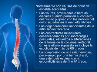 Normalmente son causas de dolor de
  espalda aceptadas:
• Las fisuras, protusiones o hernias
  discales cuando permiten el contacto
  del núcleo pulposo con los nervios del
  dolor situados en la envuelta fibrosa
• Las degeneraciones importantes de la
  articulación facetaria.
• Las contracturas musculares,
  desencadenadas por sobrecargas
  posturales, esfuerzos o alteraciones
  de la forma de la columna vertebral.
  En este último supuesto se incluye la
  escoliosis de más de 60 grados.
• La compresión de una raíz nerviosa,
  por ejemplo por una hernia discal,
  una estenosis espinal o una
  espondiolistesis de III o IV grado.
 