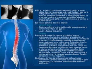 Ciática: La ciática ocurre cuando hay presión o daño al nervio
     ciático. Este nervio comienza en la región lumbar y baja por la
     parte posterior de cada pierna. Este nervio controla los
     músculos de la parte posterior de la rodilla y región inferior de
     la pierna e igualmente proporciona sensibilidad a la parte
     posterior del muslo, parte de la región inferior de la pierna y a
     la planta del pie.
Las causas comunes de ciática abarcan:
•    Hernia de disco
•    Síndrome piriforme o piramidal (un dolor que compromete el
     estrecho músculo en los glúteos)
•    Lesión o fractura de la pelvis
•    Tumores
Lumbalgia: No puede decirse que la lumbalgia sea una
     enfermedad, sino más bien se trata de un problema o un
     síntoma ya que significa dolor lumbar (dolor en la parte baja de
     la columna) y puede deberse a múltiples factores como un
     esfuerzo excesivo o una mala postura. Esta patología se ha
     conocido familiarmente como “dolor de riñones”. Es una
     enfermedad que afecta principalmente a la zona lumbar y la
     causan alteraciones de las diferentes estructuras que forman
     la columna vertebral como ligamentos, músculos, discos
     vertebrales y vértebras, según la Sociedad Española de
     Reumatología. La columna lumbar es el segmento final de la
     columna vertebral y la zona que soporta más peso. Por ello,
     las lesiones son más frecuentes.
Rectificación cervical: La lordosis cervical es la curva que
     presentan las vértebras cervicales cuando son vistas de perfil
     (plano sagital) y la pérdida de esa curvatura se denomina
     rectificación.
 
