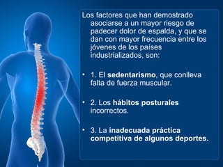 Los factores que han demostrado
  asociarse a un mayor riesgo de
  padecer dolor de espalda, y que se
  dan con mayor frecuencia entre los
  jóvenes de los países
  industrializados, son:

• 1. El sedentarismo, que conlleva
  falta de fuerza muscular.

• 2. Los hábitos posturales
  incorrectos.

• 3. La inadecuada práctica
  competitiva de algunos deportes.
 