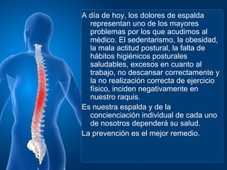 A día de hoy, los dolores de espalda
  representan uno de los mayores
  problemas por los que acudimos al
  médico. El sedentarismo, la obesidad,
  la mala actitud postural, la falta de
  hábitos higiénicos posturales
  saludables, excesos en cuanto al
  trabajo, no descansar correctamente y
  la no realización correcta de ejercicio
  físico, inciden negativamente en
  nuestro raquis.
Es nuestra espalda y de la
  concienciación individual de cada uno
  de nosotros dependerá su salud.
La prevención es el mejor remedio.
 