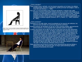 ¿Cómo estudiar?:
Pasar largas horas, sentado, con los brazos apoyados en la mesa y la cabeza
     semiagachada, leyendo o estudiando, puede provocar cervicalgia o dolor a
     nivel cervical (Ahonen, J., 1996).
Así pues, es recomendable evitar posturas de flexión o rotación del cuello
     durante un tiempo prolongado. Estas posturas se pueden evitar leyendo en
     asientos con reposabrazos y utilizando un atril encima de la mesa. También
     podemos recurrir a elevar el ordenador o la televisión para que quede la
     pantalla a la altura de los ojos y no se fuerce la musculatura responsable de
     mantener la cabeza erguida (Gimeno, Mª E. y Recio, J.L., 1996; Anderson,
     B., 1997).

¿Cómo sentarse?
Sentados en una silla rígida, como la existente en la mayoría de institutos, los
     alumnos han de tener en cuenta las siguientes premisas:
Nuestra posición de sentados ha de ser lo más correcta posible, aprovechando
     todo el asiento y con la espalda bien asentada sobre el respaldo.
La altura del asiento de la silla ha de ser la justa para que los pies descansen
     cómodamente en el suelo, sin llegar a presionar los músculos de la zona
     dorsal del muslo de forma que quede al menos 1 cm para el espacio del
     hueco poplíteo (hueco posterior de la rodilla), ya que sin este espacio; la
     presión que reciben los vasos sanguíneos que riegan las piernas va a
     provocar una deficiente vascularización y por ello la aparición de hormigueo
     y sensación de adormecimiento. De igual forma que no es conveniente que
     los pies nos queden colgando, tampoco es adecuado un asiento bajo que
     nos provoque una total pérdida de la lordosis lumbar. Si no se puede
     modificar la altura de la silla, al menos se ha de evitar adoptar la posición
     "de sofá" con las piernas estiradas sobre la misma.
Debe permitirse que el alumno pueda mover libremente las piernas debajo y
     delante de la silla, aunque los pies, la mayor parte del tiempo deben
     apoyarse firmemente en el suelo.
 