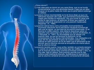¿Cómo dormir?:
Lo más adecuado es dormir en una cama firme, que no se hunda
    excesivamente y con una almohada blanda y baja que se debe
    ahuecar en la parte media de modo que la parte lateral sostenga
    la cabeza.
La postura menos recomendable es la de boca abajo ya que a la
    deficiente situación del cuello, que permanece excesivamente
    rotado para facilitar la respiración, hay que sumar la carga que
    recibe la caja torácica y el abdomen al tener que realizar el
    proceso natural de respiración en una posición inadecuada
    (Kapandji, I.A., 1990).
La posición lateral tiene como principales inconvenientes la
    incorrecta colocación de la articulación escápulo-humeral del
    lado que se apoya, ya que ésta se encuentra presionada. Si se
    flexiona la rodilla superior, ésta debería descansar sobre un
    pequeño cojín para evitar que la pelvis se desvíe (Grotkasten, S.
    y Kienzerle, H., 1997). Es aconsejable que se adopte una
    posición fetal, ya que se favorece la liberación de las
    compresiones de los discos intervertebrales, muy castigados a lo
    largo del día aguantando el peso de nuestro cuerpo. Si se
    duerme en esta posición se ha de saber que la almohada ha de
    permitir que la columna cervical se encuentre a la misma altura
    que la columna dorsal.
La posición tendido supino, boca arriba, también es correcta siempre
    y cuando se coloque una almohada bajo las rodillas para evitar
    que el músculo psoas iliaco acentúe la lordosis lumbar y otra, no
    muy alta, bajo la cabeza. Esta posición permite que la caja
    torácica esté totalmente liberada, facilitándose la respiración y
    que la columna vertebral se encuentre correctamente alineada.
 
