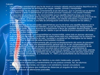 Calzado
•   Las principales características que ha de reunir un correcto calzado para la práctica deportiva son la
    adaptabilidad, capacidad de amortiguar las cargas, estable, cómodo y transpirable.
•   1. Adaptabilidad: Ha de adaptarse correctamente al pie del alumno, que no permita que se deslice
    hacia delante o atrás ni lateralmente ya que puede provocar rozaduras y una pisada inestable.
•   2. Capacidad de amortiguación: Es recomendable que la zapatilla deportiva tenga una buena
    capacidad de amortiguación ante los impactos, pues ello va a repercutir positivamente a nivel de las
    rodillas y caderas. La tendinitis rotuliana, la periostitis y los dolores articulares y musculares es
    debido, entre otras causas, a una falta de amortiguación ante dichos impactos en los saltos y
    desplazamientos.
•   3. Estabilidad: Una de las principales características que ha de tener una zapatilla deportiva es la
    estabilidad ante desplazamientos laterales, ya que de esta forma evitaremos los desagradables
    esguinces de tobillo. Algunos alumnos se acostumbran a llevar las zapatillas desabrochadas, lo cual
    conlleva un peligro de deformación del pie, debido a que se facilita la prono-supinación del tobillo y
    por tanto, una gran inestabilidad.
•   4. Cómodo y transpirable: La transpirabilidad es imprescindible, sobre todo en épocas calurosas,
    pues la aparición de hongos y problemas de malos olores está muy relacionado con la carencia de
    esta característica. La presencia de calor, humedad y suciedad en los interdígitos de los dedos
    puede ocasionar la aparición de estas enfermedades micóticas.
•   La utilización de un tacón excesivamente alto provoca el desplazamiento del centro de gravedad
    hacia delante y por lo tanto una desestabilización general que ha de ser compensada para no
    perder el equilibrio. Para ello se requiere una anteversión pélvica y una reestructuración de las
    curvas vertebrales. Esta reestructuración es sobre todo a nivel lumbar, aumentándose la
    lodortización a este nivel y la posible aparición de dolores de espalda. Por otro lado están además
    las alteraciones a nivel de los metatarsos de los pies debido a la proyección del peso sobre estas
    estructuras óseas (Grotkasten, S. y Kienzerle, H., 1997) y el acortamiento de los músculos de la
    pierna, sóleo y gastrocnemio.

Ciertos problemas posturales pueden ser debidos a una visión inadecuada, ya que la
•   vista participa en la adopción y mantenimiento de una postura correcta. Así, los alumnos
•   que utilizan lentes incorrectas, con miopía o con estrabismo, buscan una postura
•   compensatoria de la cabeza que modifique las distancias y/o ángulos de visión, lo que
•   puede desembocar en alteraciones posturales.
 