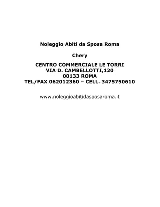 Noleggio Abiti da Sposa Roma

                 Chery
   CENTRO COMMERCIALE LE TORRI
       VIA D. CAMBELLOTTI,120
             00133 ROMA
TEL/FAX 062012360 – CELL. 3475750610


     www.noleggioabitidasposaroma.it
 