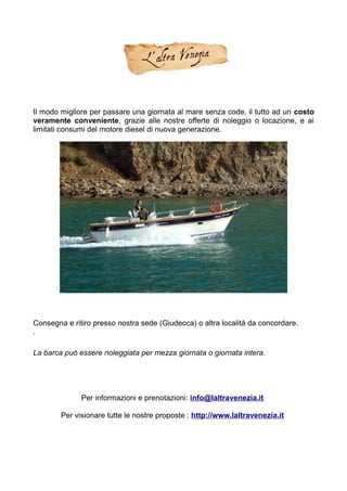 Il modo migliore per passare una giornata al mare senza code, il tutto ad un costo
veramente conveniente, grazie alle nostre offerte di noleggio o locazione, e ai
limitati consumi del motore diesel di nuova generazione.
Consegna e ritiro presso nostra sede (Giudecca) o altra località da concordare.
.
La barca può essere noleggiata per mezza giornata o giornata intera.
Per informazioni e prenotazioni: info@laltravenezia.it
Per visionare tutte le nostre proposte : http://www.laltravenezia.it
 