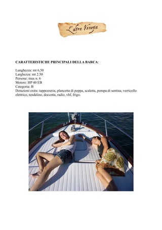 CARATTERISTICHE PRINCIPALI DELLA BARCA:
Lunghezza: mt 6,50
Larghezza: mt 2.50
Persone: max n. 6
Motore: HP 40 EB
Categoria: B
Dotazioni extra: tappezzeria, plancetta di poppa, scaletta, pompa di sentina, verricello
elettrico, tendalino, doccetta, radio, vhf, frigo.
 