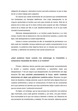 obligación de asegurar y demostrar el amor que tanto ansiamos, lo que no deja
de ser un arduo trabajo para cualquiera.
Es natural que cueste enamorarse de una persona que constantemente
nos bombardea con llamadas telefónicas. Una mujer desesperada no da
ninguna oportunidad al hombre que ama para echarla de menos. Está tan al
alcance de la mano que él no tiene motivos para suspirar por ella o fantasear
acerca de su deseo por ella, lo cual, desafortunadamente, es en lo que suele
consistir el enamoramiento.
Aferrarse desesperadamente a un hombre puede llevarnos a un ciclo
vicioso. Cuanto más se distancia él, más nos aferramos nosotras, y cuanto más
lejos, más desesperada es nuestra dependencia.
Incluso si somos conscientes de ello, la necesidad de permanecer a su
lado suele ser irresistible. Aunque sabemos que nuestro comportamiento no es
apropiado, no podemos evitar dejarnos llevar por un impulso que no podemos
controlar, y realmente nos sentimos mal cuando actuamos así.
¿Qué podemos hacer cuando nos sobrecoge la irresistible y
compulsiva necesidad de llamar a un hombre?
Primero, debemos darnos permiso para experimentar conscientemente
la tensión y nuestros propios sentimientos, y soportarlos hasta que
desaparezcan. Y ten por seguro que desaparecerán; los sentimientos son algo
temporal. En eso consiste precisamente el truco: sentir nuestras
emociones sin dejar que gobiernen nuestros actos. Requiere una gran
dosis de disciplina y trabajo personal, pues lo más fácil sería dejarse llevar por
nuestros sentimientos y actuar en consecuencia. El hecho de ser conscientes
de lo que sentimos sin permitir que esos sentimientos dirijan nuestra vida es lo
que se conoce como “contención emocional”.
Es lógico, sin embargo, que en ese proceso de contención nos sintamos
algo incómodas, pues suele generar ansiedad y, por tanto, una gran tensión.
Esa incomodidad es la que nos induce a llamarle e intentar, así, liberarnos de
esa sensación de incertidumbre y malestar. En ese momento, debemos pensar
 