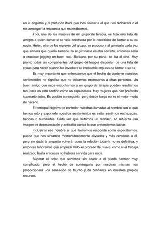 en la angustia y el profundo dolor que nos causaría el que nos rechazara o el
no conseguir la respuesta que esperábamos.
Toni, una de las mujeres de mi grupo de terapia, se hizo una lista de
amigos a quien llamar si se veía acechada por la necesidad de llamar a su ex
novio. Helen, otra de las mujeres del grupo, se propuso ir al gimnasio cada vez
que sintiera que quería llamarle. Si el gimnasio estaba cerrado, entonces salía
a practicar jogging un buen rato. Barbara, por su parte, se iba al cine. Muy
pronto todas las componentes del grupo de terapia disponían de una lista de
cosas para hacer cuando las invadiera el irresistible impulso de llamar a su ex.
Es muy importante que entendamos que el hecho de contener nuestros
sentimientos no significa que no debamos expresarlos a otras personas. Un
buen amigo que sepa escucharnos o un grupo de terapia pueden resultarnos
tan útiles en este sentido como un especialista. Hay mujeres que han preferido
superarlo solas. Es posible conseguirlo, pero desde luego no es el mejor modo
de hacerlo.
El principal objetivo de controlar nuestras llamadas al hombre con el que
hemos roto y exponerle nuestros sentimientos es evitar sentirnos rechazadas,
heridas o humilladas. Cada vez que sufrimos un rechazo, se refuerza esa
imagen de desesperación y antipatía contra la que pretendemos luchar.
Incluso si ese hombre al que llamamos responde como esperábamos,
puede que nos sintamos momentáneamente aliviadas y más cercanas a él,
pero sin duda la angustia volverá, pues la relación todavía no es definitiva, y
entonces tendremos que empezar todo el proceso de nuevo, como si el trabajo
realizado hasta entonces no hubiera servido para nada.
Superar el dolor que sentimos sin acudir a él puede parecer muy
complicado, pero el hecho de conseguirlo por nosotras mismas nos
proporcionará una sensación de triunfo y de confianza en nuestros propios
recursos.
 