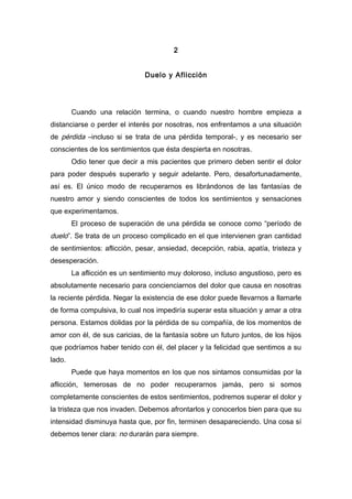 2
Duelo y Aflicción
Cuando una relación termina, o cuando nuestro hombre empieza a
distanciarse o perder el interés por nosotras, nos enfrentamos a una situación
de pérdida –incluso si se trata de una pérdida temporal-, y es necesario ser
conscientes de los sentimientos que ésta despierta en nosotras.
Odio tener que decir a mis pacientes que primero deben sentir el dolor
para poder después superarlo y seguir adelante. Pero, desafortunadamente,
así es. El único modo de recuperarnos es librándonos de las fantasías de
nuestro amor y siendo conscientes de todos los sentimientos y sensaciones
que experimentamos.
El proceso de superación de una pérdida se conoce como “período de
duelo”. Se trata de un proceso complicado en el que intervienen gran cantidad
de sentimientos: aflicción, pesar, ansiedad, decepción, rabia, apatía, tristeza y
desesperación.
La aflicción es un sentimiento muy doloroso, incluso angustioso, pero es
absolutamente necesario para concienciarnos del dolor que causa en nosotras
la reciente pérdida. Negar la existencia de ese dolor puede llevarnos a llamarle
de forma compulsiva, lo cual nos impediría superar esta situación y amar a otra
persona. Estamos dolidas por la pérdida de su compañía, de los momentos de
amor con él, de sus caricias, de la fantasía sobre un futuro juntos, de los hijos
que podríamos haber tenido con él, del placer y la felicidad que sentimos a su
lado.
Puede que haya momentos en los que nos sintamos consumidas por la
aflicción, temerosas de no poder recuperarnos jamás, pero si somos
completamente conscientes de estos sentimientos, podremos superar el dolor y
la tristeza que nos invaden. Debemos afrontarlos y conocerlos bien para que su
intensidad disminuya hasta que, por fin, terminen desapareciendo. Una cosa sí
debemos tener clara: no durarán para siempre.
 
