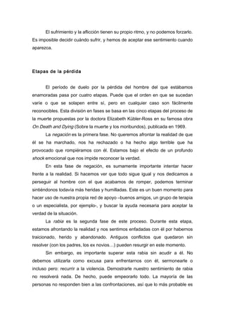 El sufrimiento y la aflicción tienen su propio ritmo, y no podemos forzarlo.
Es imposible decidir cuándo sufrir, y hemos de aceptar ese sentimiento cuando
aparezca.
Etapas de la pérdida
El período de duelo por la pérdida del hombre del que estábamos
enamoradas pasa por cuatro etapas. Puede que el orden en que se sucedan
varíe o que se solapen entre sí, pero en cualquier caso son fácilmente
reconocibles. Esta división en fases se basa en las cinco etapas del proceso de
la muerte propuestas por la doctora Elizabeth Kübler-Ross en su famosa obra
On Death and Dying (Sobre la muerte y los moribundos), publicada en 1969.
La negación es la primera fase. No queremos afrontar la realidad de que
él se ha marchado, nos ha rechazado o ha hecho algo terrible que ha
provocado que rompiéramos con él. Estamos bajo el efecto de un profundo
shock emocional que nos impide reconocer la verdad.
En esta fase de negación, es sumamente importante intentar hacer
frente a la realidad. Si hacemos ver que todo sigue igual y nos dedicamos a
perseguir al hombre con el que acabamos de romper, podemos terminar
sintiéndonos todavía más heridas y humilladas. Este es un buen momento para
hacer uso de nuestra propia red de apoyo –buenos amigos, un grupo de terapia
o un especialista, por ejemplo-, y buscar la ayuda necesaria para aceptar la
verdad de la situación.
La rabia es la segunda fase de este proceso. Durante esta etapa,
estamos afrontando la realidad y nos sentimos enfadadas con él por habernos
traicionado, herido y abandonado. Antiguos conflictos que quedaron sin
resolver (con los padres, los ex novios…) pueden resurgir en este momento.
Sin embargo, es importante superar esta rabia sin acudir a él. No
debemos utilizarla como excusa para enfrentarnos con él, sermonearle o
incluso pero: recurrir a la violencia. Demostrarle nuestro sentimiento de rabia
no resolverá nada. De hecho, puede empeorarlo todo. La mayoría de las
personas no responden bien a las confrontaciones, así que lo más probable es
 
