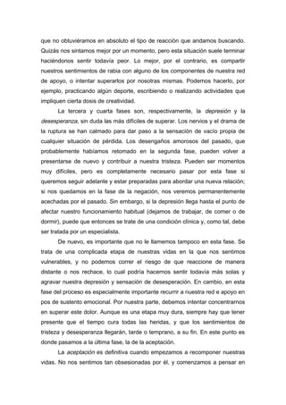 que no obtuviéramos en absoluto el tipo de reacción que andamos buscando.
Quizás nos sintamos mejor por un momento, pero esta situación suele terminar
haciéndonos sentir todavía peor. Lo mejor, por el contrario, es compartir
nuestros sentimientos de rabia con alguno de los componentes de nuestra red
de apoyo, o intentar superarlos por nosotras mismas. Podemos hacerlo, por
ejemplo, practicando algún deporte, escribiendo o realizando actividades que
impliquen cierta dosis de creatividad.
La tercera y cuarta fases son, respectivamente, la depresión y la
desesperanza, sin duda las más difíciles de superar. Los nervios y el drama de
la ruptura se han calmado para dar paso a la sensación de vacío propia de
cualquier situación de pérdida. Los desengaños amorosos del pasado, que
probablemente habíamos retomado en la segunda fase, pueden volver a
presentarse de nuevo y contribuir a nuestra tristeza. Pueden ser momentos
muy difíciles, pero es completamente necesario pasar por esta fase si
queremos seguir adelante y estar preparadas para abordar una nueva relación;
si nos quedamos en la fase de la negación, nos veremos permanentemente
acechadas por el pasado. Sin embargo, si la depresión llega hasta el punto de
afectar nuestro funcionamiento habitual (dejamos de trabajar, de comer o de
dormir), puede que entonces se trate de una condición clínica y, como tal, debe
ser tratada por un especialista.
De nuevo, es importante que no le llamemos tampoco en esta fase. Se
trata de una complicada etapa de nuestras vidas en la que nos sentimos
vulnerables, y no podemos correr el riesgo de que reaccione de manera
distante o nos rechace, lo cual podría hacernos sentir todavía más solas y
agravar nuestra depresión y sensación de desesperación. En cambio, en esta
fase del proceso es especialmente importante recurrir a nuestra red e apoyo en
pos de sustento emocional. Por nuestra parte, debemos intentar concentrarnos
en superar este dolor. Aunque es una etapa muy dura, siempre hay que tener
presente que el tiempo cura todas las heridas, y que los sentimientos de
tristeza y desesperanza llegarán, tarde o temprano, a su fin. En este punto es
donde pasamos a la última fase, la de la aceptación.
La aceptación es definitiva cuando empezamos a recomponer nuestras
vidas. No nos sentimos tan obsesionadas por él, y comenzamos a pensar en
 