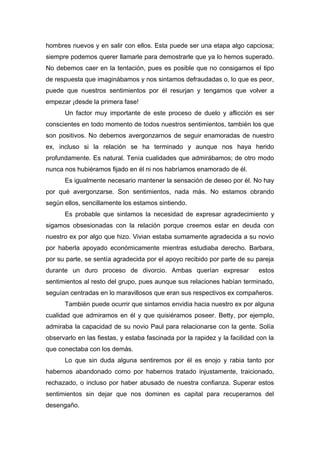 hombres nuevos y en salir con ellos. Esta puede ser una etapa algo capciosa;
siempre podemos querer llamarle para demostrarle que ya lo hemos superado.
No debemos caer en la tentación, pues es posible que no consigamos el tipo
de respuesta que imaginábamos y nos sintamos defraudadas o, lo que es peor,
puede que nuestros sentimientos por él resurjan y tengamos que volver a
empezar ¡desde la primera fase!
Un factor muy importante de este proceso de duelo y aflicción es ser
conscientes en todo momento de todos nuestros sentimientos, también los que
son positivos. No debemos avergonzarnos de seguir enamoradas de nuestro
ex, incluso si la relación se ha terminado y aunque nos haya herido
profundamente. Es natural. Tenía cualidades que admirábamos; de otro modo
nunca nos hubiéramos fijado en él ni nos habríamos enamorado de él.
Es igualmente necesario mantener la sensación de deseo por él. No hay
por qué avergonzarse. Son sentimientos, nada más. No estamos obrando
según ellos, sencillamente los estamos sintiendo.
Es probable que sintamos la necesidad de expresar agradecimiento y
sigamos obsesionadas con la relación porque creemos estar en deuda con
nuestro ex por algo que hizo. Vivian estaba sumamente agradecida a su novio
por haberla apoyado económicamente mientras estudiaba derecho. Barbara,
por su parte, se sentía agradecida por el apoyo recibido por parte de su pareja
durante un duro proceso de divorcio. Ambas querían expresar estos
sentimientos al resto del grupo, pues aunque sus relaciones habían terminado,
seguían centradas en lo maravillosos que eran sus respectivos ex compañeros.
También puede ocurrir que sintamos envidia hacia nuestro ex por alguna
cualidad que admiramos en él y que quisiéramos poseer. Betty, por ejemplo,
admiraba la capacidad de su novio Paul para relacionarse con la gente. Solía
observarlo en las fiestas, y estaba fascinada por la rapidez y la facilidad con la
que conectaba con los demás.
Lo que sin duda alguna sentiremos por él es enojo y rabia tanto por
habernos abandonado como por habernos tratado injustamente, traicionado,
rechazado, o incluso por haber abusado de nuestra confianza. Superar estos
sentimientos sin dejar que nos dominen es capital para recuperarnos del
desengaño.
 