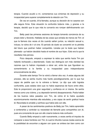 terapia. Cuando acudió a mí, comentamos sus síntomas de depresión y su
incapacidad para superar completamente la relación con Tim.
De vez en cuando, él la llamaba, aunque su decisión de no casarse con
ella seguía firme. Esta situación la confundía todavía más, y gracias a la
terapia, decidió que lo que más le convenía era romper definitivamente con
Tim.
Betty pasó las primeras sesiones de terapia tomando conciencia de su
propio dolor y llorando. Hablaba de las cosas que echaba de menos de Tim: el
que la llamara dos veces al día cuando salían juntos, su relación sexual e,
incluso, la rutina de ir al cine. El período de duelo se concentró en la pérdida
del futuro que podrían haber compartido. Lloraba por la boda que habían
planeado –ya habían decidido hasta el nombre de sus hijos-. Esto era lo que le
resultaba más penoso.
Poco después, empezó a expresar la rabia que sentía hacia Tim por
haberla rechazado y abandonado. Cada vez distinguía con más claridad las
razones que lo habían impulsado a obrar así, entre las que figuraban su
somentimiento a la familia y su incapacidad para independizarse
emocionalmente de ellos.
Durante este tiempo Tim la volvió a llamar otra vez. A estas alguras del
proceso, ella se sentía mucho más fuerte psicológicamente, por lo que fue
capaz de pedirle que no la volviera a llamar. Le dijo que sólo lograba
confundirla, pues estaba claro que no había esperanza de futuro entre ellos.
Esto le proporcionó una gran seguridad y confianza en sí misma. Se sentía
menos como una víctima, y su depresión terminó desapareciendo. Podía hablar
de los buenos ratos pasados con Tim, de cómo él la había ayudado
económicamente mientras ella estudiaba, y era capaz de sentir gratitud hacia
él. Recordaba lo amable y cariñoso que había sido con ella.
A pesar de los sentimientos positivos de Betty por Tim, había aprendido
a contenerlos y controlar su necesidad de llamarle para compartirlos con él,
pues era consciente de que con ello crearía todavía más confusión.
Cuando Betty empezó a salir nuevamente, a veces sentía el impulso de
comparar a esos hombres con Tim, lo cual le infundía nuevas dudas acerca de
la posibilidad de encontrar a alguien con quien se sintiera tan bien como con
 