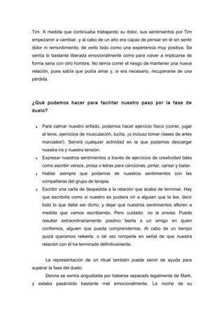 Tim. A medida que continuaba trabajando su dolor, sus sentimientos por Tim
empezaron a cambiar, y al cabo de un año era capaz de pensar en él sin sentir
dolor ni remordimiento, de verlo todo como una experiencia muy positiva. Se
sentía lo bastante liberada emocionalmente como para volver a implicarse de
forma seria con otro hombre. No temía correr el riesgo de mantener una nueva
relación, pues sabía que podía amar y, si era necesario, recuperarse de una
pérdida.
¿Qué podemos hacer para facilitar nuestro paso por la fase de
duelo?
♦ Para calmar nuestro enfado, podemos hacer ejercicio físico (correr, jugar
al tenis, ejercicios de musculación, lucha, ¡o incluso tomar clases de artes
marciales!). Servirá cualquier actividad en la que podamos descargar
nuestra ira y nuestra tensión.
♦ Expresar nuestros sentimientos a través de ejercicios de creatividad tales
como escribir versos, prosa o letras para canciones, pintar, cantar y bailar.
♦ Hablar siempre que podamos de nuestros sentimientos con las
compañeras del grupo de terapia.
♦ Escribir una carta de despedida a la relación que acaba de terminar. Hay
que escribirla como si nuestro ex pudiera oír a alguien que la lee, decir
todo lo que debe ser dicho, y dejar que nuestros sentimientos afloren a
medida que vamos escribiendo. Pero cuidado: no la envies. Puede
resultar extraordinariamente positivo leerla a un amigo en quien
confiemos, alguien que pueda comprendernos. Al cabo de un tiempo
quizá queramos releerla, o tal vez romperla en señal de que nuestra
relación con él ha terminado definitivamente.
La representación de un ritual también puede servir de ayuda para
superar la fase del duelo.
Donna se sentía angustiada por haberse separado legalmente de Mark,
y estaba pasándolo bastante mal emocionalmente. La noche de su
 