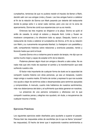 cumpleaños, temerosa de que no pudiera resistir el impulso de llamar a Mark,
decidió salir con sus amigas Linda y Susan. Las tres amigas fueron a celebrar
el fin de la relación de Donna con Mark pasando por delante del restaurante
donde la pareja solía ir a cenar cada viernes; pero una vez en la zona de
aparcamiento, Donna les contó sus experiencias con su ex marido.
Entonces las tres mujeres se dirigieron a la playa. Donna se quitó el
anillo de casada, lo arrojó al océano y después lloró. Linda y Susan se
mostraron compasivas y le ofrecieron todo su apoyo. Después, fueron a un
restaurante de moda a celebrar el cumpleaños de Donna, el fin de su relación
con Mark y su nuevamente recuperada libertad. Lo festejaron con pastelillos y
café, compartiendo historias sobre relaciones y aventuras pasadas, riendo y
llorando hasta que cerró el local.
Cuando Donna vino a visitarme para la sesión de terapia, me dijo que se
sentía mucho mejor y capaz de aceptar el fin de la relación.
Podemos planear algún ritual con amigos o llevarlo a cabo solas. No es
nada más que otro modo de expresar el cambio y la transformación que está
sufriendo nuestra vida.
El factor más importante de cualquier forma de duelo es la capacidad de
compartir nuestra historia con otras personas, ya sea un terapeuta, nuestro
mejor amigo o nuestra madre. El hecho de contar y expresar lo que nos sucede
nos ayuda a dejar de sentirnos solas o desamparadas para sentirnos apoyadas
y comprendidas. A menudo, cuanto más hablamos de nuestros sentimientos,
más nos distanciamos del dolor y el sufrimiento que éstos generan en nosotras.
La presencia de una persona compasiva y afectuosa con la que
compartir nuestras penas y alegrías nos ayudará, sin duda, a recuperarnos de
cualquier trauma o herida.
Ejercicios Prácticos
Los siguientes ejercicios están diseñados para ayudarte a superar el pasado.
Piensa bien las respuestas antes de escribirlas (es lo que se llama “procesar”
las respuestas). El hecho de tener que ir explorando nuestros sentimientos a
 