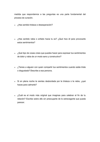 medida que respondemos a las preguntas es una parte fundamental del
proceso de curación.
♦ ¿Has sentido tristeza o desesperación?
♦ ¿Has sentido rabia o enfado hacia tu ex? ¿Qué hizo él para provocarte
estos sentimientos?
♦ ¿Qué tipo de cosas crees que puedes hacer para expresar tus sentimientos
de dolor y rabia de un modo sano y constructivo?
♦ ¿Tienes a alguien con quien compartir tus sentimientos cuando estás triste
o disgustada? Describe a esa persona.
♦ Si en plena noche te sientes desbordada por la tristeza o la rabia, ¿qué
haces para calmarte?
♦ ¿Cuál es el modo más original que imaginas para celebrar el fin de tu
relación? Escribe sobre ello sin preocuparte de lo extravagante que pueda
parecer.
 