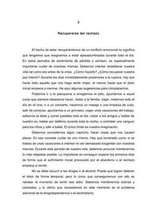 3
Recuperarse del rechazo
El hecho de estar recuperándonos de un conflicto emocional no significa
que tengamos que resignarnos a estar apesadumbradas durante todo el día.
En estos períodos de sentimiento de pérdida y rechazo, es especialmente
importante cuidar de nosotras mismas. Debemos intentar restablecer nuestra
vida tal como era antes de la crisis. ¿Cómo hacerlo? ¿Cómo recuperar nuestra
paz interior? Durante los días inmediatamente posteriores a la ruptura, hay que
hacer todo aquello que nos haga sentir mejor, al menos hasta que el dolor
inicial empiece a mermar. He aquí algunas sugerencias para complacernos.
Podemos ir a la peluquería a arreglarnos el pelo, apuntarnos a aquel
curso que siempre deseamos hacer, visitar a la familia, viajar, meternos todo el
día en el cine, ir a un concierto, hacernos un masaje o una limpieza de cutis,
salir de compras, apuntarnos a un gimnasio, coger unas vacaciones del trabajo,
saltarnos la dieta y comer pasteles todo el día, visitar a los amigos y hablar de
nuestro ex, hablar por teléfono durante toda la noche, o contratar una canguro
para los niños y salir a bailar. El único límite es nuestra imaginación.
Debemos concedernos algún capricho, hacer cosas que nos causen
placer. En eso consiste cuidar de uno mismo. Hay que tomárselo como si se
tratara de unas vacaciones e intentar no ser demasiado exigentes con nosotras
mismas. Durante este período de nuestra vida, debemos procurar mantenernos
lo más relajadas posible. Lo importante es conseguir superar los primeros días
de forma que el sufrimiento inicial provocado por el abandono o el rechazo
empiece a remitir.
No se debe recurrir a las drogas o al alcohol. Puede que logren detener
el dolor de forma temporal, pero lo único que conseguiremos con ello es
retrasar el momento de sentir ese dolor. Debemos mantenernos sobrias y
centradas, y lo último que necesitamos en este momento es el problema
adicional de la drogodependencia o el alcoholismo.
 