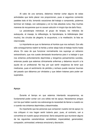 Al cabo de una semana, debemos intentar cortar alguna de estas
actividades que tanto placer nos proporcionan, pues si seguimos comiendo
pasteles todo el día, tomando vacaciones del trabajo o comprando, podemos
terminar sin trabajo, con sobrepeso y en la más absoluta ruina. Hay muchas
maneras de recuperarse que no causan adicción ni ningún tipo de daño físico.
La psicoterapia individual, el grupo de terapia, los métodos de
autoayuda, el masaje, la reflexología, la hipnoterapia, la biblioterapia (leer
mucho), los círculos de plegaria, la acupuntura, o la meditación, la lista es
interminable.
Lo importante es que no llamemos al hombre que nos rechazó. Con ello
sólo conseguiríamos reabrir la herida y echar abajo todo el trabajo hecho hasta
ahora. En caso de que funcionar normalmente nos suponga un esfuerzo
extraordinario, que nos cueste demasiado levantarnos para ir a trabajar o que
nos sintamos profundamente deprimidas y tengamos pensamientos suicidas,
entonces puede que estemos clínicamente enfermas y debamos recurrir a la
ayuda de un profesional. No hay por qué sentir vergüenza de tener que
medicarse, pues el sentimiento de pérdida y rechazo puede reavivar traumas
del pasado que dábamos por olvidados y que deben tratarse para poder ser
superados.
Apoyo
Durante el tiempo en que estemos intentando recuperarnos, es
fundamental poder contar con una sólida red de apoyo. Necesitamos amigos
con los que hablar cuando nos sobrevenga la necesidad de llamar a nuestro ex
o cuando nos sintamos deprimidas y desanimadas.
Es importante que las personas que componen nuestra red de apoyo no
nos critiquen ni nos hagan sentir todavía peor, pues, al contrario, van a
convertirse en nuestro apoyo emocional. Sería estupendo que reunieran alguna
de las siguientes características: sensibilidad, imparcialidad, generosidad,
compasión, animosidad, entereza emocional y discreción.
 