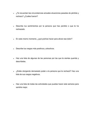 ♦ ¿Te recuerdan las circunstancias actuales situaciones pasadas de pérdida y
rechazo? ¿Cuáles fueron?
♦ Describe tus sentimientos por la persona que has perdido o que te ha
rechazado.
♦ En este mismo momento, ¿qué podrías hacer para aliviar ese dolor?
♦ Describe tus rasgos más positivos y atractivos.
♦ Haz una lista de algunas de las personas por las que te sientes querida y
descríbelas.
♦ ¿Estás otorgando demasiado poder a la persona que te rechazó? Haz una
lista de sus rasgos negativos.
♦ Haz una lista de todas las actividades que puedas hacer esta semana para
sentirte mejor.
 
