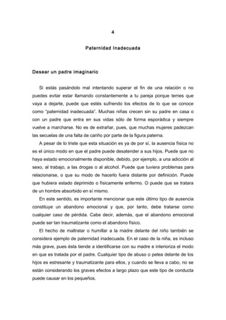 4
Paternidad Inadecuada
Desear un padre imaginario
Si estás pasándolo mal intentando superar el fin de una relación o no
puedes evitar estar llamando constantemente a tu pareja porque temes que
vaya a dejarte, puede que estés sufriendo los efectos de lo que se conoce
como “paternidad inadecuada”. Muchas niñas crecen sin su padre en casa o
con un padre que entra en sus vidas sólo de forma esporádica y siempre
vuelve a marcharse. No es de extrañar, pues, que muchas mujeres padezcan
las secuelas de una falta de cariño por parte de la figura paterna.
A pesar de lo triste que esta situación es ya de por sí, la ausencia física no
es el único modo en que el padre puede desatender a sus hijos. Puede que no
haya estado emocionalmente disponible, debido, por ejemplo, a una adicción al
sexo, al trabajo, a las drogas o al alcohol. Puede que tuviera problemas para
relacionarse, o que su modo de hacerlo fuera distante por definición. Puede
que hubiera estado deprimido o físicamente enfermo. O puede que se tratara
de un hombre absorbido en sí mismo.
En este sentido, es importante mencionar que este último tipo de ausencia
constituye un abandono emocional y que, por tanto, debe tratarse como
cualquier caso de pérdida. Cabe decir, además, que el abandono emocional
puede ser tan traumatizante como el abandono físico.
El hecho de maltratar o humillar a la madre delante del niño también se
considera ejemplo de paternidad inadecuada. En el caso de la niña, es incluso
más grave, pues ésta tiende a identificarse con su madre e interioriza el modo
en que es tratada por el padre. Cualquier tipo de abuso o pelea delante de los
hijos es estresante y traumatizante para ellos, y cuando se lleva a cabo, no se
están considerando los graves efectos a largo plazo que este tipo de conducta
puede causar en los pequeños.
 