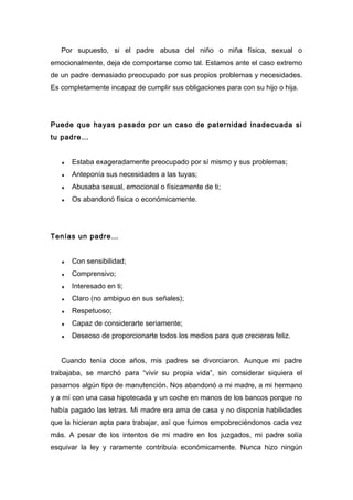 Por supuesto, si el padre abusa del niño o niña física, sexual o
emocionalmente, deja de comportarse como tal. Estamos ante el caso extremo
de un padre demasiado preocupado por sus propios problemas y necesidades.
Es completamente incapaz de cumplir sus obligaciones para con su hijo o hija.
Puede que hayas pasado por un caso de paternidad inadecuada si
tu padre…
♦ Estaba exageradamente preocupado por sí mismo y sus problemas;
♦ Anteponía sus necesidades a las tuyas;
♦ Abusaba sexual, emocional o físicamente de ti;
♦ Os abandonó física o económicamente.
Tenías un padre…
♦ Con sensibilidad;
♦ Comprensivo;
♦ Interesado en ti;
♦ Claro (no ambiguo en sus señales);
♦ Respetuoso;
♦ Capaz de considerarte seriamente;
♦ Deseoso de proporcionarte todos los medios para que crecieras feliz.
Cuando tenía doce años, mis padres se divorciaron. Aunque mi padre
trabajaba, se marchó para “vivir su propia vida”, sin considerar siquiera el
pasarnos algún tipo de manutención. Nos abandonó a mi madre, a mi hermano
y a mí con una casa hipotecada y un coche en manos de los bancos porque no
había pagado las letras. Mi madre era ama de casa y no disponía habilidades
que la hicieran apta para trabajar, así que fuimos empobreciéndonos cada vez
más. A pesar de los intentos de mi madre en los juzgados, mi padre solía
esquivar la ley y raramente contribuía económicamente. Nunca hizo ningún
 