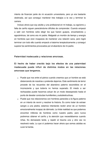 intento de financiar parte de mi ecuación universitaria, pero yo era bastante
obstinada, así que conseguí mantener tres trabajos a la vez y terminar la
carrera.
Incluso ahora que soy adulta y una profesional en mi trabajo, su egoísmo y
falta de cariño siguen pareciéndome difíciles de comprender. Cuando empecé
a salir con hombres solía elegir los que fueran guapos, encantadores y
egocéntricos, tal como era mi padre. Malgasté un montón de tiempo y energía
en hombres que eran incapaces de mantener una relación sana, pero logré
terminar con todo ello cuando empecé a tratarme terapéuticamente y conseguí
superar los sentimientos provocados por el abandono de mi padre.
Paternidad inadecuada y relaciones amorosas.
El hecho de haber crecido bajo los efectos de una paternidad
inadecuada puede influir de distintos modos en las relaciones
amorosas que tengamos.
♦ Puede que nos entre el pánico cuando creemos que un hombre se está
distanciando de nosotras o pretende dejarnos. Este sentimiento de terror
procede de los recuerdos del abandono paterno escondidos en el
inconsciente y que todavía no hemos superado. El miedo a ser
rechazadas puede hacernos actuar de un modo desesperado hasta el
punto de desatar conductas humillantes y autodestructivas.
♦ Puede que nos relacionemos con hombres parecidos a la figura paterna
en un intento de revivir y resolver la historia. Es como tratar de extraer
sangre a una piedra; estamos intentando recibir amor de un hombre
emocionalmente incapaz de dárnoslo. La triste realidad es que podemos
encontrar millones de hombres como nuestro padre, pero nunca
podremos obtener el cariño y la atención que necesitábamos cuando
niñas. Es demasiado tarde, y repetir el trauma una y otra vez no
resolverá nada. Lo que sí podemos hacer ahora que somos adultas es
curar la herida.
 