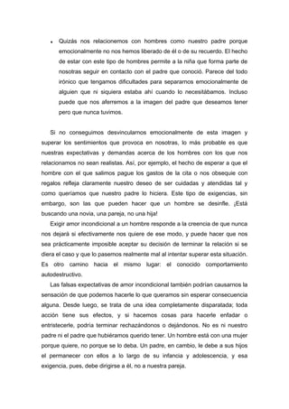 ♦ Quizás nos relacionemos con hombres como nuestro padre porque
emocionalmente no nos hemos liberado de él o de su recuerdo. El hecho
de estar con este tipo de hombres permite a la niña que forma parte de
nosotras seguir en contacto con el padre que conoció. Parece del todo
irónico que tengamos dificultades para separarnos emocionalmente de
alguien que ni siquiera estaba ahí cuando lo necesitábamos. Incluso
puede que nos aferremos a la imagen del padre que deseamos tener
pero que nunca tuvimos.
Si no conseguimos desvincularnos emocionalmente de esta imagen y
superar los sentimientos que provoca en nosotras, lo más probable es que
nuestras expectativas y demandas acerca de los hombres con los que nos
relacionamos no sean realistas. Así, por ejemplo, el hecho de esperar a que el
hombre con el que salimos pague los gastos de la cita o nos obsequie con
regalos refleja claramente nuestro deseo de ser cuidadas y atendidas tal y
como queríamos que nuestro padre lo hiciera. Este tipo de exigencias, sin
embargo, son las que pueden hacer que un hombre se desinfle. ¡Está
buscando una novia, una pareja, no una hija!
Exigir amor incondicional a un hombre responde a la creencia de que nunca
nos dejará si efectivamente nos quiere de ese modo, y puede hacer que nos
sea prácticamente imposible aceptar su decisión de terminar la relación si se
diera el caso y que lo pasemos realmente mal al intentar superar esta situación.
Es otro camino hacia el mismo lugar: el conocido comportamiento
autodestructivo.
Las falsas expectativas de amor incondicional también podrían causarnos la
sensación de que podemos hacerle lo que queramos sin esperar consecuencia
alguna. Desde luego, se trata de una idea completamente disparatada; toda
acción tiene sus efectos, y si hacemos cosas para hacerle enfadar o
entristecerle, podría terminar rechazándonos o dejándonos. No es ni nuestro
padre ni el padre que hubiéramos querido tener. Un hombre está con una mujer
porque quiere, no porque se lo deba. Un padre, en cambio, le debe a sus hijos
el permanecer con ellos a lo largo de su infancia y adolescencia, y esa
exigencia, pues, debe dirigirse a él, no a nuestra pareja.
 