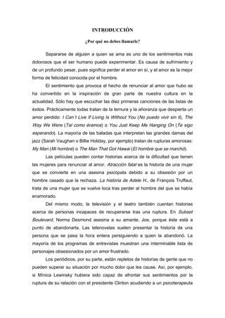 INTRODUCCIÓN
¿Por qué no debes llamarle?
Separarse de alguien a quien se ama es uno de los sentimientos más
dolorosos que el ser humano puede experimentar. Es causa de sufrimiento y
de un profundo pesar, pues significa perder el amor en sí, y el amor es la mejor
forma de felicidad conocida por el hombre.
El sentimiento que provoca el hecho de renunciar al amor que hubo se
ha convertido en la inspiración de gran parte de nuestra cultura en la
actualidad. Sólo hay que escuchar las diez primeras canciones de las listas de
éxitos. Prácticamente todas tratan de la ternura y la añoranza que despierta un
amor perdido: I Can´t Live If Living Is Without You (No puedo vivir sin ti), The
Way We Were (Tal como éramos) o You Just Keep Me Hanging On (Te sigo
esperando). La mayoría de las baladas que interpretan las grandes damas del
jazz (Sarah Vaughan o Billie Holiday, por ejemplo) tratan de rupturas amorosas:
My Man (Mi hombre) o The Man That Got Hawai (El hombre que se marchó).
Las películas pueden contar historias acerca de la dificultad que tienen
las mujeres para renunciar al amor. Atracción fatal es la historia de una mujer
que se convierte en una asesina psicópata debido a su obsesión por un
hombre casado que la rechaza. La historia de Adele H., de François Truffaut,
trata de una mujer que se vuelve loca tras perder al hombre del que se había
enamorado.
Del mismo modo, la televisión y el teatro también cuentan historias
acerca de personas incapaces de recuperarse tras una ruptura. En Subset
Boulevard, Norma Desmond asesina a su amante, Joe, porque éste está a
punto de abandonarla. Las telenovelas suelen presentar la historia de una
persona que se pasa la hora entera persiguiendo a quien la abandonó. La
mayoría de los programas de entrevistas muestran una interminable lista de
personajes obsesionados por un amor frustrado.
Los periódicos, por su parte, están repletos de historias de gente que no
pueden superar su situación por mucho dolor que les cause. Así, por ejemplo,
si Mínica Lewinsky hubiera sido capaz de afrontar sus sentimientos por la
ruptura de su relación con el presidente Clinton acudiendo a un psicoterapeuta
 