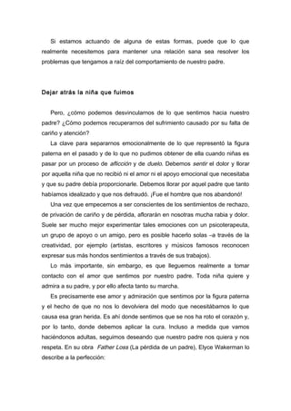 Si estamos actuando de alguna de estas formas, puede que lo que
realmente necesitemos para mantener una relación sana sea resolver los
problemas que tengamos a raíz del comportamiento de nuestro padre.
Dejar atrás la niña que fuimos
Pero, ¿cómo podemos desvincularnos de lo que sentimos hacia nuestro
padre? ¿Cómo podemos recuperarnos del sufrimiento causado por su falta de
cariño y atención?
La clave para separarnos emocionalmente de lo que representó la figura
paterna en el pasado y de lo que no pudimos obtener de ella cuando niñas es
pasar por un proceso de aflicción y de duelo. Debemos sentir el dolor y llorar
por aquella niña que no recibió ni el amor ni el apoyo emocional que necesitaba
y que su padre debía proporcionarle. Debemos llorar por aquel padre que tanto
habíamos idealizado y que nos defraudó. ¡Fue el hombre que nos abandonó!
Una vez que empecemos a ser conscientes de los sentimientos de rechazo,
de privación de cariño y de pérdida, aflorarán en nosotras mucha rabia y dolor.
Suele ser mucho mejor experimentar tales emociones con un psicoterapeuta,
un grupo de apoyo o un amigo, pero es posible hacerlo solas –a través de la
creatividad, por ejemplo (artistas, escritores y músicos famosos reconocen
expresar sus más hondos sentimientos a través de sus trabajos).
Lo más importante, sin embargo, es que lleguemos realmente a tomar
contacto con el amor que sentimos por nuestro padre. Toda niña quiere y
admira a su padre, y por ello afecta tanto su marcha.
Es precisamente ese amor y admiración que sentimos por la figura paterna
y el hecho de que no nos lo devolviera del modo que necesitábamos lo que
causa esa gran herida. Es ahí donde sentimos que se nos ha roto el corazón y,
por lo tanto, donde debemos aplicar la cura. Incluso a medida que vamos
haciéndonos adultas, seguimos deseando que nuestro padre nos quiera y nos
respeta. En su obra Father Loss (La pérdida de un padre), Elyce Wakerman lo
describe a la perfección:
 