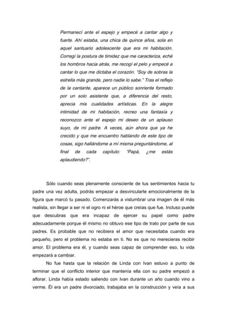 Permanecí ante el espejo y empecé a cantar algo y
fuerte. Ahí estaba, una chica de quince años, sola en
aquel santuario adolescente que era mi habitación.
Corregí la postura de timidez que me caracteriza, eché
los hombros hacia atrás, me recogí el pelo y empecé a
cantar lo que me dictaba el corazón. “Soy de sobras la
estrella más grande, pero nadie lo sabe.” Tras el reflejo
de la cantante, aparece un público sonriente formado
por un solo asistente que, a diferencia del resto,
aprecia mis cualidades artísticas. En la alegre
intimidad de mi habitación, recreo una fantasía y
reconozco ante el espejo mi deseo de un aplauso
suyo, de mi padre. A veces, aún ahora que ya he
crecido y que me encuentro hablando de este tipo de
cosas, sigo hallándome a mí misma preguntándome, al
final de cada capítulo: “Papá, ¿me estás
aplaudiendo?”.
Sólo cuando seas plenamente consciente de tus sentimientos hacia tu
padre una vez adulta, podrás empezar a desvincularte emocionalmente de la
figura que marcó tu pasado. Comenzarás a vislumbrar una imagen de él más
realista, sin llegar a ser ni el ogro ni el héroe que creías que fue. Incluso puede
que descubras que era incapaz de ejercer su papel como padre
adecuadamente porque él mismo no obtuvo ese tipo de trato por parte de sus
padres. Es probable que no recibiera el amor que necesitaba cuando era
pequeño, pero el problema no estaba en ti. No es que no merecieras recibir
amor. El problema era él, y cuando seas capaz de comprender eso, tu vida
empezará a cambiar.
No fue hasta que la relación de Linda con Ivan estuvo a punto de
terminar que el conflicto interior que mantenía ella con su padre empezó a
aflorar. Linda había estado saliendo con Ivan durante un año cuando vino a
verme. Él era un padre divorciado, trabajaba en la construcción y veía a sus
 