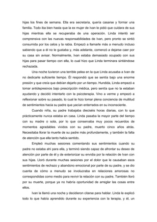 hijas los fines de semana. Ella era secretaria, quería casarse y formar una
familia. Todo iba bien hasta que la ex mujer de Ivan le pidió que cuidara de sus
hijas mientras ella se recuperaba de una operación. Linda intentó ser
comprensiva con las nuevas responsabilidades de Ivan, pero pronto se sintió
consumida por los celos y la rabia. Empezó a llamarle más a menudo incluso
sabiendo que a él no le gustaba y, más adelante, comenzó a dejarse caer por
su casa sin avisar. Normalmente, Ivan estaba demasiado ocupado con sus
hijas para pasar tiempo con ella, lo cual hizo que Linda terminara sintiéndose
rechazada.
Una noche tuvieron una terrible pelea en la que Linda acusaba a Ivan de
no dedicarle suficiente tiempo. Él respondió que se sentía bajo una enorme
presión y que creía que debían dejarlo por un tiempo. Hundida, Linda empezó a
tomar antidepresivos bajo prescripción médica, pero sentía que no la estaban
ayudando y decidió intentarlo con la psicoterapia. Vino a verme y empezó a
reflexionar sobre su pasado, lo cual le hizo tomar plena conciencia de multitud
de sentimientos hacia su padre que yacían enterrados en su inconsciente.
Cuando niña, su padre trabajaba dieciséis horas diarias, con lo que
prácticamente nunca estaba en casa. Linda pasaba la mayor parte del tiempo
con su madre o sola, por lo que conservaba muy pocos recuerdos de
momentos agradables vividos con su padre, muerto cinco años atrás.
Necesitaba llorar la muerte de su padre más profundamente, y también la falta
de atención que ella tanto había sentido.
Empleó muchas sesiones comentando sus sentimientos cuando su
padre no estaba ahí para ella, y terminó siendo capaz de afrontar su deseo de
atención por parte de él y de exteriorizar su envidia por la relación de Ivan con
sus hijas. Lloró durante muchas sesiones por el dolor que le causaban esos
sentimientos de rechazo y abandono emocional por parte de su padre, y se dio
cuenta de cómo a menudo se involucraba en relaciones amorosas no
correspondidas como medio para revivir la relación con su padre. También lloró
por su muerte, porque ya no habría oportunidad de arreglar las cosas entre
ellos.
Ivan la llamó una noche y decidieron citarse para hablar. Linda le explicó
todo lo que había aprendido durante su experiencia con la terapia, y él, un
 