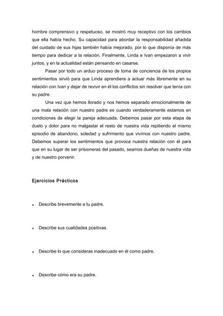 hombre comprensivo y respetuoso, se mostró muy receptivo con los cambios
que ella había hecho. Su capacidad para abordar la responsabilidad añadida
del cuidado de sus hijas también había mejorado, por lo que disponía de más
tiempo para dedicar a la relación. Finalmente, Linda e Ivan empezaron a vivir
juntos, y en la actualidad están pensando en casarse.
Pasar por todo un arduo proceso de toma de conciencia de los propios
sentimientos sirvió para que Linda aprendiera a actuar más libremente en su
relación con Ivan y dejar de revivir en él los conflictos sin resolver que tenía con
su padre.
Una vez que hemos llorado y nos hemos separado emocionalmente de
una mala relación con nuestro padre es cuando verdaderamente estamos en
condiciones de elegir la pareja adecuada. Debemos pasar por esta etapa de
duelo y dolor para no malgastar el resto de nuestra vida repitiendo el mismo
episodio de abandono, soledad y sufrimiento que vivimos con nuestro padre.
Debemos superar los sentimientos que provoca nuestra relación con él para
que en su lugar de ser prisioneras del pasado, seamos dueñas de nuestra vida
y de nuestro porvenir.
Ejercicios Prácticos
♦ Describe brevemente a tu padre.
♦ Describe sus cualidades positivas.
♦ Describe lo que consideras inadecuado en él como padre.
♦ Describe cómo era su padre.
 