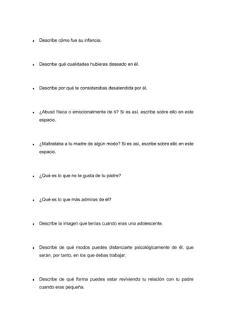 ♦ Describe cómo fue su infancia.
♦ Describe qué cualidades hubieras deseado en él.
♦ Describe por qué te considerabas desatendida por él.
♦ ¿Abusó física o emocionalmente de ti? Si es así, escribe sobre ello en este
espacio.
♦ ¿Maltrataba a tu madre de algún modo? Si es así, escribe sobre ello en este
espacio.
♦ ¿Qué es lo que no te gusta de tu padre?
♦ ¿Qué es lo que más admiras de él?
♦ Describe la imagen que tenías cuando eras una adolescente.
♦ Describe de qué modos puedes distanciarte psicológicamente de él, que
serán, por tanto, en los que debas trabajar.
♦ Describe de qué forma puedes estar reviviendo tu relación con tu padre
cuando eras pequeña.
 
