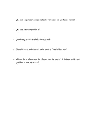 ♦ ¿En qué se parecen a tu padre los hombres con los que te relacionas?
♦ ¿En qué se distinguen de él?
♦ ¿Qué rasgos has heredado de tu padre?
♦ Si pudieras haber tenido un padre ideal, ¿cómo hubiera sido?
♦ ¿Cómo ha evolucionado tu relación con tu padre? Si todavía está vivo,
¿cuál es tu relación ahora?
 