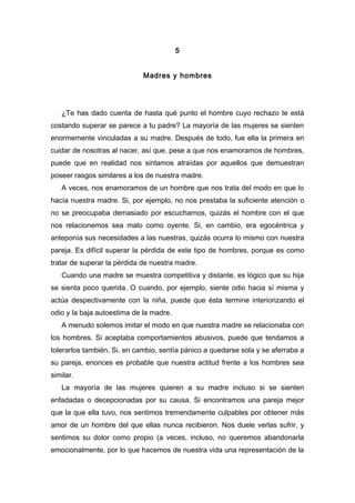 5
Madres y hombres
¿Te has dado cuenta de hasta qué punto el hombre cuyo rechazo te está
costando superar se parece a tu padre? La mayoría de las mujeres se sienten
enormemente vinculadas a su madre. Después de todo, fue ella la primera en
cuidar de nosotras al nacer, así que, pese a que nos enamoramos de hombres,
puede que en realidad nos sintamos atraídas por aquellos que demuestran
poseer rasgos similares a los de nuestra madre.
A veces, nos enamoramos de un hombre que nos trata del modo en que lo
hacía nuestra madre. Si, por ejemplo, no nos prestaba la suficiente atención o
no se preocupaba demasiado por escucharnos, quizás el hombre con el que
nos relacionemos sea malo como oyente. Si, en cambio, era egocéntrica y
anteponía sus necesidades a las nuestras, quizás ocurra lo mismo con nuestra
pareja. Es difícil superar la pérdida de este tipo de hombres, porque es como
tratar de superar la pérdida de nuestra madre.
Cuando una madre se muestra competitiva y distante, es lógico que su hija
se sienta poco querida. O cuando, por ejemplo, siente odio hacia sí misma y
actúa despectivamente con la niña, puede que ésta termine interiorizando el
odio y la baja autoestima de la madre.
A menudo solemos imitar el modo en que nuestra madre se relacionaba con
los hombres. Si aceptaba comportamientos abusivos, puede que tendamos a
tolerarlos también. Si, en cambio, sentía pánico a quedarse sola y se aferraba a
su pareja, enonces es probable que nuestra actitud frente a los hombres sea
similar.
La mayoría de las mujeres quieren a su madre incluso si se sienten
enfadadas o decepcionadas por su causa. Si encontramos una pareja mejor
que la que ella tuvo, nos sentimos tremendamente culpables por obtener más
amor de un hombre del que ellas nunca recibieron. Nos duele verlas sufrir, y
sentimos su dolor como propio (a veces, incluso, no queremos abandonarla
emocionalmente, por lo que hacemos de nuestra vida una representación de la
 