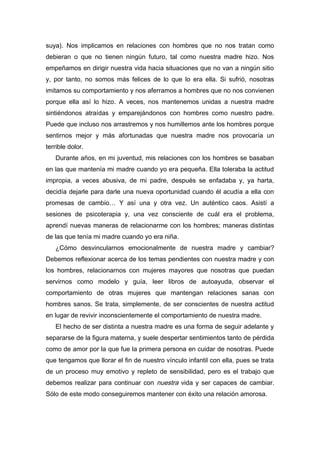 suya). Nos implicamos en relaciones con hombres que no nos tratan como
debieran o que no tienen ningún futuro, tal como nuestra madre hizo. Nos
empeñamos en dirigir nuestra vida hacia situaciones que no van a ningún sitio
y, por tanto, no somos más felices de lo que lo era ella. Si sufrió, nosotras
imitamos su comportamiento y nos aferramos a hombres que no nos convienen
porque ella así lo hizo. A veces, nos mantenemos unidas a nuestra madre
sintiéndonos atraídas y emparejándonos con hombres como nuestro padre.
Puede que incluso nos arrastremos y nos humillemos ante los hombres porque
sentirnos mejor y más afortunadas que nuestra madre nos provocaría un
terrible dolor.
Durante años, en mi juventud, mis relaciones con los hombres se basaban
en las que mantenía mi madre cuando yo era pequeña. Ella toleraba la actitud
impropia, a veces abusiva, de mi padre, después se enfadaba y, ya harta,
decidía dejarle para darle una nueva oportunidad cuando él acudía a ella con
promesas de cambio… Y así una y otra vez. Un auténtico caos. Asistí a
sesiones de psicoterapia y, una vez consciente de cuál era el problema,
aprendí nuevas maneras de relacionarme con los hombres; maneras distintas
de las que tenía mi madre cuando yo era niña.
¿Cómo desvincularnos emocionalmente de nuestra madre y cambiar?
Debemos reflexionar acerca de los temas pendientes con nuestra madre y con
los hombres, relacionarnos con mujeres mayores que nosotras que puedan
servirnos como modelo y guía, leer libros de autoayuda, observar el
comportamiento de otras mujeres que mantengan relaciones sanas con
hombres sanos. Se trata, simplemente, de ser conscientes de nuestra actitud
en lugar de revivir inconscientemente el comportamiento de nuestra madre.
El hecho de ser distinta a nuestra madre es una forma de seguir adelante y
separarse de la figura materna, y suele despertar sentimientos tanto de pérdida
como de amor por la que fue la primera persona en cuidar de nosotras. Puede
que tengamos que llorar el fin de nuestro vínculo infantil con ella, pues se trata
de un proceso muy emotivo y repleto de sensibilidad, pero es el trabajo que
debemos realizar para continuar con nuestra vida y ser capaces de cambiar.
Sólo de este modo conseguiremos mantener con éxito una relación amorosa.
 